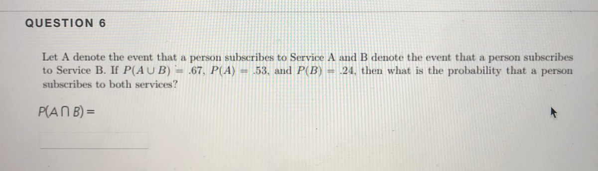 QUESTION 6
Let A denote the event that a person subscribes to Service A and B denote the event that a person subscribes
to Service B. If P(AU B) = .67, P(A) = .53, and P(B) = .24, then what is the probability that a person
subscribes to both services?
P(AN B) =
%3D
