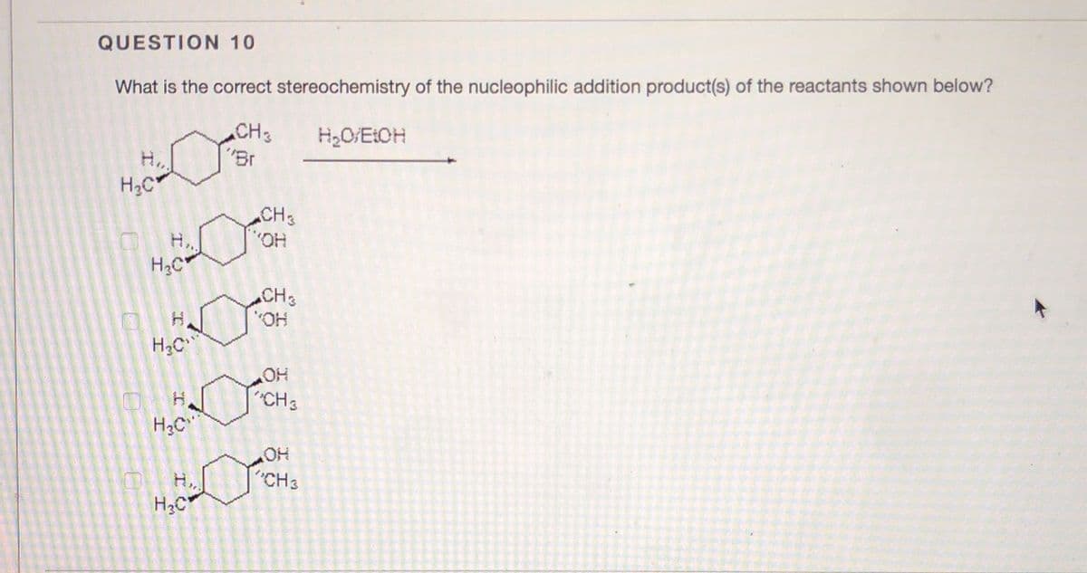 QUESTION 10
What is the correct stereochemistry of the nucleophilic addition product(s) of the reactants shown below?
CH3
"Br
H2O/ELOH
H..
H3C
CH3
O.,
H,.
CH
HO'
"CH3
H2C
HO
CH3
H..
