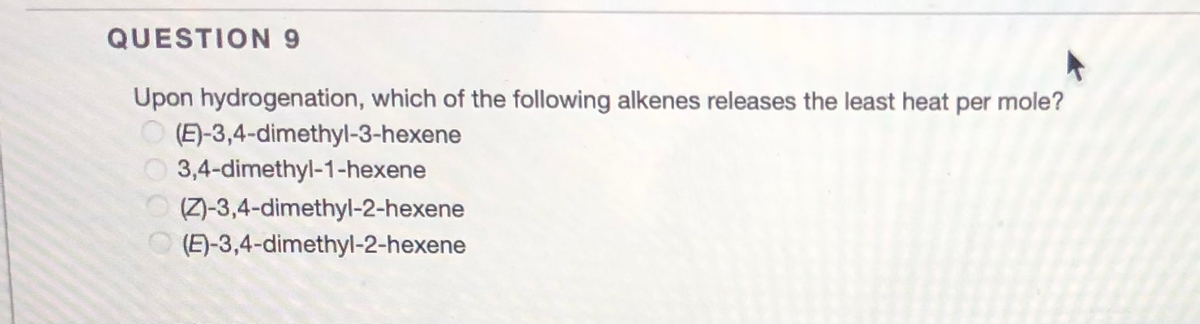 QUESTION 9
Upon hydrogenation, which of the following alkenes releases the least heat per mole?
(E)-3,4-dimethyl-3-hexene
3,4-dimethyl-1-hexene
(Z)-3,4-dimethyl-2-hexene
O (E)-3,4-dimethyl-2-hexene
