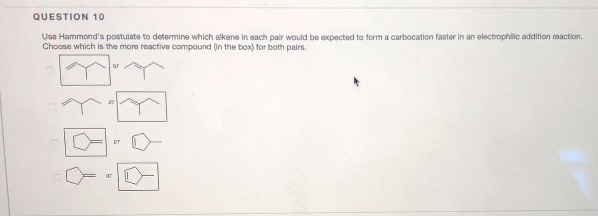 QUESTION 10
Use Hammond's postulate to determine which alkene in each pair would be expected to form a carbocation faster in an electrophilic addition reaction.
Choose which is the more reactive compound (in the box) for both pairs.
or
or
or
