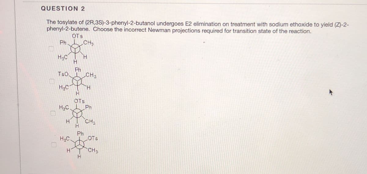 QUESTION 2
The tosylate of (2R,3S)-3-phenyl-2-butanol undergoes E2 elimination on treatment with sodium ethoxide to yield (Z)-2-
phenyl-2-butene. Choose the incorrect Newman projections required for transition state of the reaction.
OTs
Ph
CH2
H3C
H.
Ph
TsO.
CH3
H3C
H.
OTs
H2C
Ph
CH3
Ph
H3C
OTs
CH3
