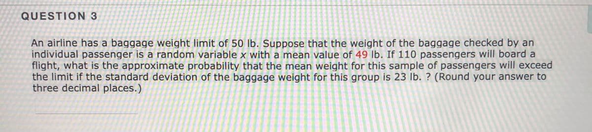 QUESTION 3
An airline has a baggage weight limit of 50 lb. Suppose that the weight of the baggage checked by an
individual passenger is a random variable x with a mean value of 49 lb. If 110 passengers will board a
flight, what is the approximate probability that the mean weight for this sample of passengers will exceed
the limit if the standard deviation of the baggage weight for this group is 23 lb. ? (Round your answer to
three decimal places.)
