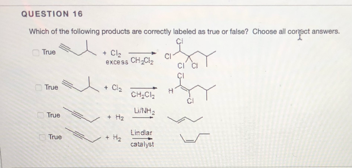 QUESTION 16
Which of the following products are correctly labeled as true or false? Choose all conmect answers.
True
+ Cl2
excess CH Ciz
CI
ÇI
OTrue
+ Ci2
CH,CI2
LifNH
+ H2
True
Lindlar
+ H2
catalyst
True
