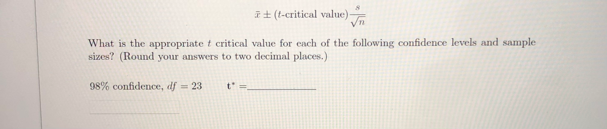 T± (t-critical value)
What is the appropriate t critical value for each of the following confidence levels and sample
sizes? (Round your answers to two decimal places.)
98% confidence, df = 23
t* =,
%3D
