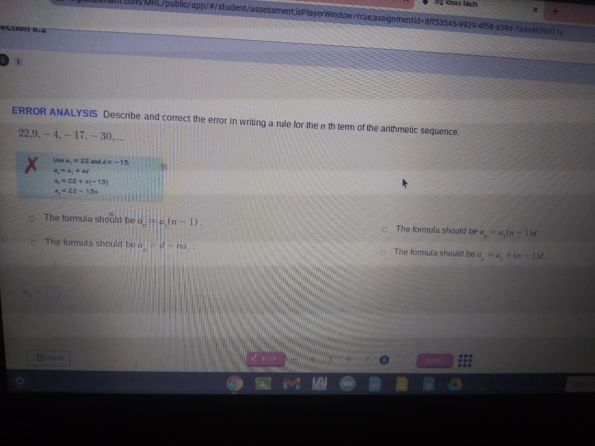 Ideas Math
MRL/public/app/#/student/assessment;isPlayerWindow=true;assignmentid=8ff53545-9929-4f58-a39d-7a4e4639d11c
ecton o.2
ERROR ANALYSIS Describe and correct the error in writing a rule for the n th term of the arithmetic sequence.
22,9,- 4,- 17,-30,...
Use a, = 22 and d= -13,
=4, + nd
2, 22 + n(-13)
a= 22 - 13n
O The formula should be a =a (n- 1).
o The formula should be a =a,(n-1)d.
The formula should be a =d- na .
The formula should be a = a + (n- 1)d
Check
WA M A
