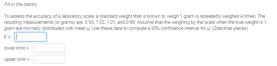Fill in the blanks:
To assess the accuracy of a laboratory scale, a standard weight that is known to weigh 1 gram is repeatedly weighed 4 times. The
resulting measurements (in grams) are: 0.95, 1.02, 1.01, and 0.98. Assume that the weighing by the scale when the true weight is 1
gram are normally distributed with mean µ. Use these data to compute a 95% confidence interval for u. (2decimal places)
E =
lower limit =
upper limit =
