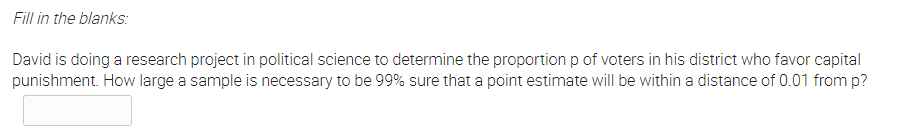 Fill in the blanks:
David is doing a research project in political science to determine the proportion p of voters in his district who favor capital
punishment. How large a sample is necessary to be 99% sure that a point estimate will be within a distance of 0.01 from p?
