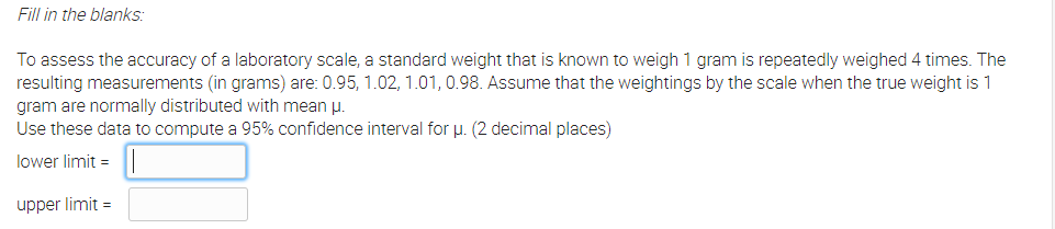 Fill in the blanks:
To assess the accuracy of a laboratory scale, a standard weight that is known to weigh 1 gram is repeatedly weighed 4 times. The
resulting measurements (in grams) are: 0.95, 1.02, 1.01, 0.98. Assume that the weightings by the scale when the true weight is 1
gram are normally distributed with mean u.
Use these data to compute a 95% confidence interval for u. (2 decimal places)
lower limit =
upper limit =
