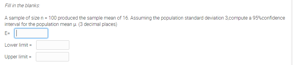 Fill in the blanks:
A sample of size n = 100 produced the sample mean of 16. Assuming the population standard deviation 3,compute a 95%confidence
interval for the population mean µ. (3 decimal places)
E=||
Lower limit =
Upper limit =
