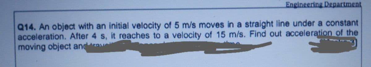 Engineering Department
Q14. An object with an initial velocity of 5 m/s moves in a straight line under a constant
acceleration. After 4 s, it reaches to a velocity of 15 m/s. Find out acceleration of the
moving object and
