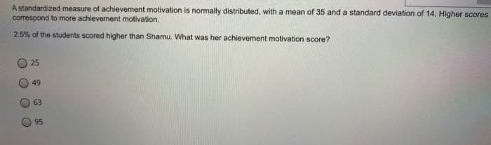 A standardized measure of achievement motivation is normally distributed, with a mean of 35 and a standard deviation of 14. Higher scores
correspond to more achievement motivation.
2.5% of the students scored higher than Shamu. What was her achievement motivation score?
25
49
63
95
