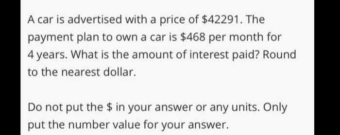 A car is advertised with a price of $42291. The
payment plan to own a car is $468 per month for
4 years. What is the amount of interest paid? Round
to the nearest dollar.
Do not put the $ in your answer or any units. Only
put the number value for your answer.
