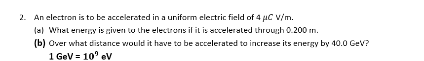 2. An electron is to be accelerated in a uniform electric field of 4 µC V/m.
(a) What energy is given to the electrons if it is accelerated through 0.200 m.
(b) Over what distance would it have to be accelerated to increase its energy by 40.0 GeV?
1 GeV = 10° eV
%3D
