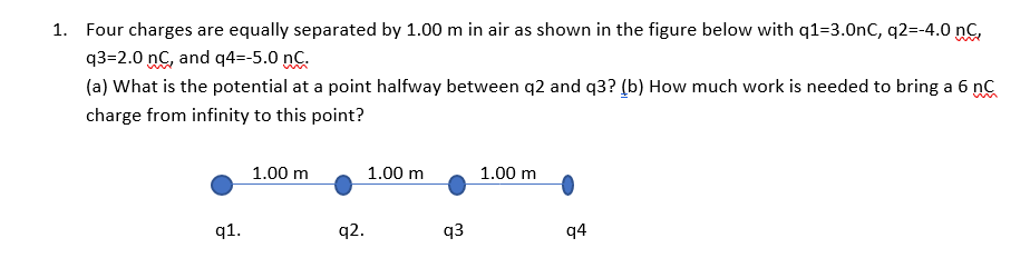 1. Four charges are equally separated by 1.00 m in air as shown in the figure below with q1=3.0nC, q2=-4.0 nC,
q3=2.0 nC, and q4=-5.0 nC.
(a) What is the potential at a point halfway between q2 and q3? (b) How much work is needed to bring a 6 nC
charge from infinity to this point?
1.00 m
1.00 m
1.00 m
q1.
q2.
q3
q4
