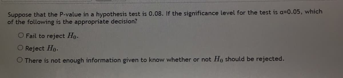 Suppose that the P-value in a hypothesis test is 0.08. If the significance level for the test is a=0.05, which
of the following is the appropriate decision?
O Fail to reject Ho.
O Reject Ho.
O There is not enough information given to know whether or not Ho should be rejected.
