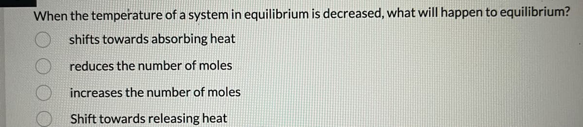 When the temperature of a system in equilibrium is decreased, what will happen to equilibrium?
shifts towards absorbing heat
reduces the number of moles
increases the number of moles
Shift towards releasing heat