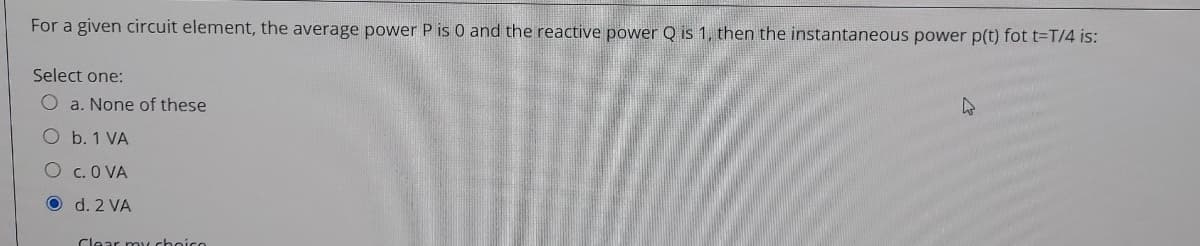 For a given circuit element, the average power P is 0 and the reactive power Q is 1, then the instantaneous power p(t) fot t=T/4 is:
Select one:
O a. None of these
O b. 1 VA
O c.O VA
O d. 2 VA
Clear my choico
