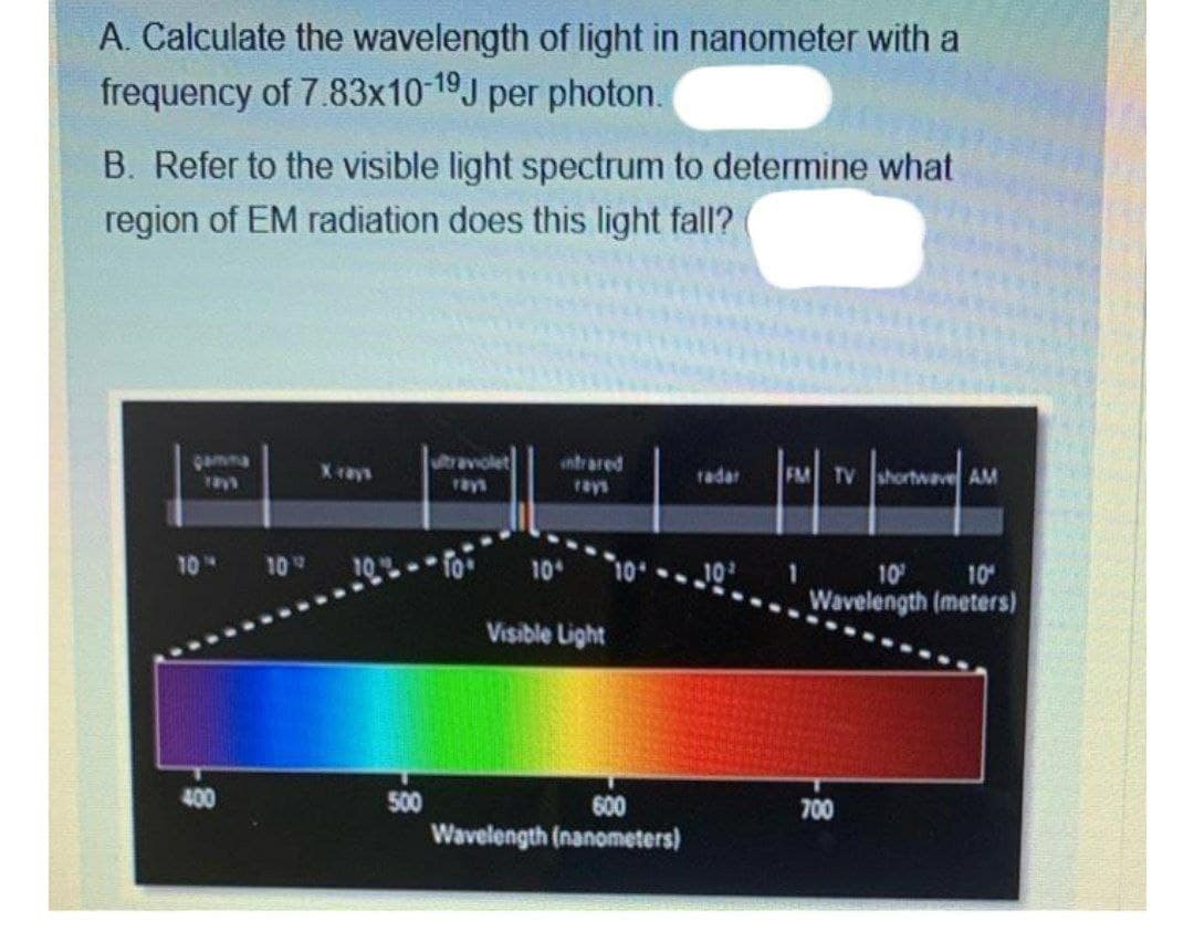 A. Calculate the wavelength of light in nanometer with a
frequency of 7.83x10-19J per photon.
B. Refer to the visible light spectrum to determine what
region of EM radiation does this light fall?
utravolet
gamma
Tays
intrared
Xays
radar
FM TV
AM
rays
rays
10TH
10
10
To
10
10t
10
Wavelength (meters)
Visible Light
400
500
600
700
Wavelength (nanometers)
