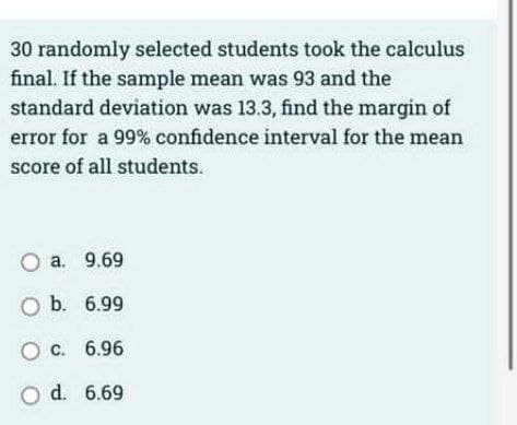 30 randomly selected students took the calculus
final. If the sample mean was 93 and the
standard deviation was 13.3, find the margin of
error for a 99% confidence interval for the mean
score of all students.
O a. 9.69
O b. 6.99
O c.
6.96
O d.
6.69