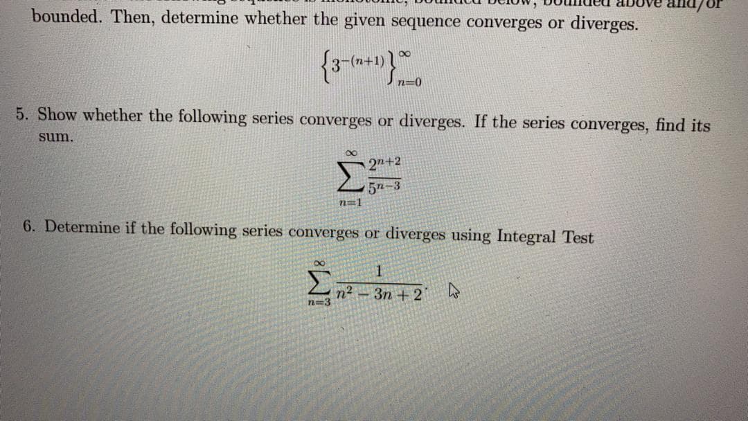 bounded. Then, determine whether the given sequence converges or diverges.
3-(n+1)*
n=0
5. Show whether the following series converges or diverges. If the series converges, find its
sum.
27+2
5n-3
n=1
6. Determine if the following series converges or diverges using Integral Test
n² – 3n + 2
n=3

