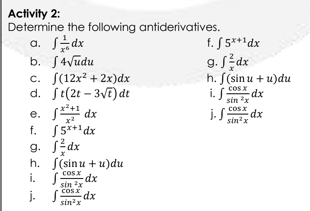 Activity 2:
Determine the following antiderivatives.
a. S-dx
f. S 5**1dx
b. S4vudu
c. S(12x² +2x)dx
d. St(2t – 3VE) dt
g. Sédx
h. S(sin u + u)du
i. S
cos x
sin 2x
x²+1
dx
x2
j. S Cosx
sin²x
dx
е.
f. 55*+'dx
g. Sédx
h. f(sinu + и)du
COS X
dx
sin 2x
cOsx
dx
sin?x
i.
j.
