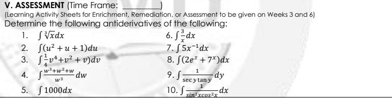 V. ASSESSMENT (Time Frame:
(Learning Activity Sheets for Enrichment, Remediation, or Assessment to be given on Weeks 3 and 6)
Determine the following antiderivatives of the following:
1. SVīdx
2. Jlu? + и + 1)du
3. Sv*+v² +v)dv
4. S"
5. S1000dx
6. Sdx
7. S 5x-'dx
8. S(2e* + 7*)dx
w3+w²+w
dw
9. S;
dy
sec y tan y
w3
10. S
dx
sin?xcos?x
