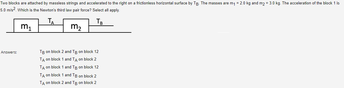 Two blocks are attached by massless strings and accelerated to the right on a frictionless horizontal surface by TB. The masses are m₁ = 2.0 kg and m2 = 3.0 kg. The acceleration of the block 1 is
5.0 m/s2. Which is the Newton's third law pair force? Select all apply.
Тв
m₁
m₂
Answers:
TB on block 2 and Tg on block 12
TA on block 1 and TA on block 2
TA on block 1 and Tg on block 12
TA on block 1 and TB on block 2
TA on block 2 and TB on block 2