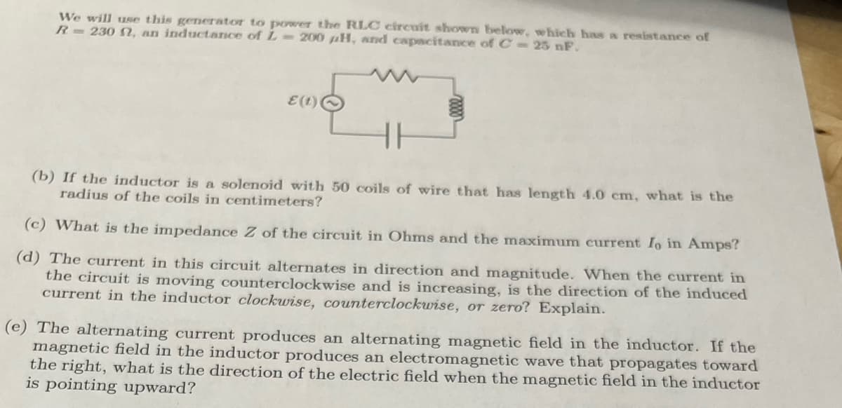 We will use this generator to power the RLC circuit shown belowe, which has a resistance of
R=230 , an inductance of L 200 µH, and capacitance of C 25 nF.
E(t)
(b) If the inductor is a solenoid with 50 coils of wire that has length 4.0 cm, what is the
radius of the coils in centimeters?
(c) What is the impedance Z of the circuit in Ohms and the maximum current Io in Amps?
(d) The current in this circuit alternates in direction and magnitude. When the current in
the circuit is moving counterclockwise and is increasing, is the direction of the induced
current in the inductor clockwise, counterclockwise, or zero? Explain.
(e) The alternating current produces an alternating magnetic field in the inductor. If the
magnetic field in the inductor produces an electromagnetic wave that propagates toward
the right, what is the direction of the electric field when the magnetic field in the inductor
is pointing upward?
