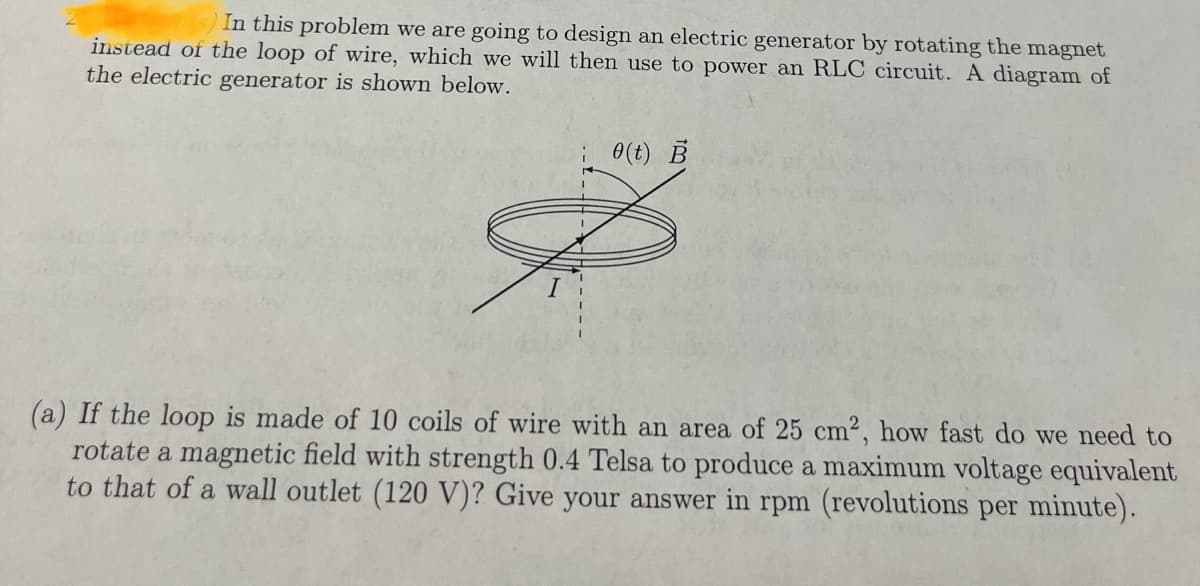 In this problem we are going to design an electric generator by rotating the magnet
instead of the loop of wire, which we will then use to power an RLC circuit. A diagram of
the electric generator is shown below.
i(t) B
(a) If the loop is made of 10 coils of wire with an area of 25 cm2, how fast do we need to
rotate a magnetic field with strength 0.4 Telsa to produce a maximum voltage equivalent
to that of a wall outlet (120 V)? Give your answer in rpm (revolutions per minute).
