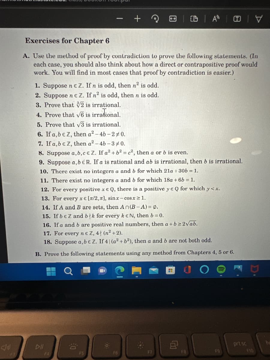 Exercises for Chapter 6
A. Use the method of proof by contradiction to prove the following statements. (In
each case, you should also think about how a direct or contrapositive proof would
work. You will find in most cases that proof by contradiction is easier.)
1. Suppose n e Z. If n is odd, then n² is odd.
2. Suppose ne Z. If n² is odd, then n is odd.
3. Prove that √2 is irrational.
4. Prove that √6 is irrasional.
5. Prove that √3 is irrational.
6. If a,b € Z, then a²-4b-20.
7. If a, b e Z, then a²-46-30.
8. Suppose a, b, c e Z. If a² + b² = c², then a or b is even.
9. Suppose a, b E R. If a is rational and ab is irrational, then b is irrational.
10. There exist no integers a and b for which 21a + 30b = 1.
11. There exist no integers a and b for which 18a +6b = 1.
12. For every positive x e Q, there is a positive y EQ for which y < x.
13. For every x = [л/2,л], sinx-cosx ≥ 1.
14. If A and B are sets, then An(B-A) = 0.
15. If beZ and błk for every k EN, then b=0.
16. If a and b are positive real numbers, then a + b ≥2√ab.
17. For every ne Z, 4 (n²+2).
18. Suppose a, b e Z. If 4 | (a² + b²), then a and b are not both odd.
B. Prove the following statements using any method from Chapters 4, 5 or 6.
DII
F4
€0
FS
F6
F7
CDA Y
H
8
F8
F9
prt sc
F10
he