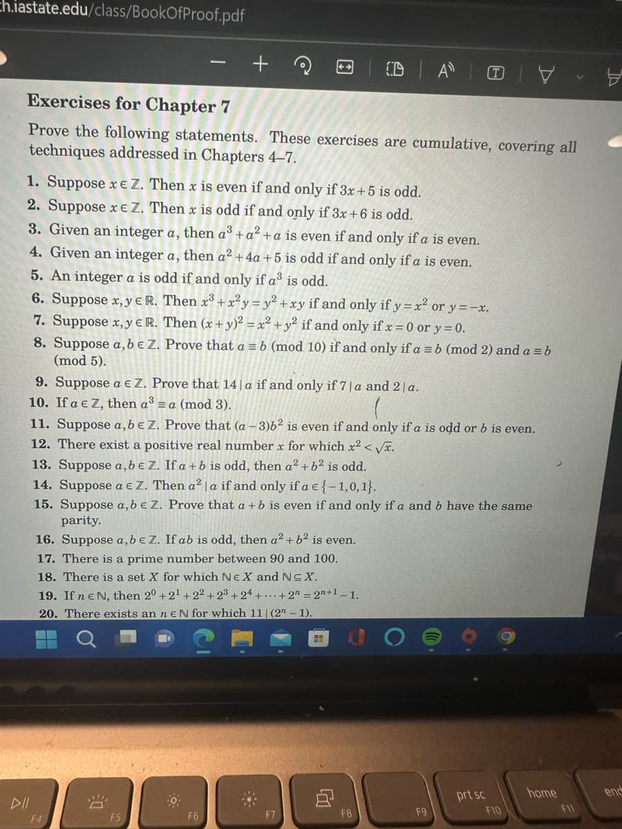 ch.iastate.edu/class/BookOfProof.pdf
Exercises for Chapter 7
Prove the following statements. These exercises are cumulative, covering all
techniques addressed in Chapters 4-7.
1. Suppose x e Z. Then x is even if and only if 3x+5 is odd.
2. Suppose xe Z. Then x is odd if and only if 3x + 6 is odd.
3. Given an integer a, then a³ + a² + a is even if and only if a is even.
4. Given an integer a, then a² + 4a +5 is odd if and only if a is even.
5. An integer a is odd if and only if a³ is odd.
6. Suppose x,y e R. Then x³ + x²y = y² + xy if and only if y=x² or y=-x.
Then (x + y)² = x² + y² if and only if x = 0 or y = 0.
7. Suppose x,y e R.
8. Suppose a,b € Z. Prove that a = b (mod 10) if and only if a = b (mod 2) and a = b
(mod 5).
9. Suppose a € Z. Prove that 14 | a if and only if 7|a and 2 a.
10. If a € Z, then a³ = a (mod 3).
F4
11. Suppose a, b e Z. Prove that (a-3)62 is even if and only if a is odd or b is even.
12. There exist a positive real number x for which x² <√√x.
13. Suppose a, b e Z. If a + b is odd, then a² + b² is odd.
14. Suppose a € Z. Then a² la if and only if a € (-1,0,1}.
15. Suppose a, b € Z. Prove that a + b is even if and only if a and b have the same
parity.
16. Suppose a, b e Z. If ab is odd, then a² + b² is even.
17. There is a prime number between 90 and 100.
18. There is a set X for which NE X and N≤X.
19. If ne N, then 20 +2¹+22 +23+24+...+2 = 2n+1 -1.
20. There exists an neN for which 11 (2-1).
!!
A
-O
F6
CD A
-..
F7
HI
ų
F8
(T)
F9
prt sc
F10
home
8