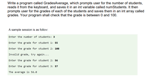 Write a program called GradesAverage, which prompts user for the number of students,
reads it from the keyboard, and saves it in an int variable called numStudents. It then
prompts user for the grades of each of the students and saves them in an int array called
grades. Your program shall check that the grade is between 0 and 100.
A sample session is as follow:
Enter the number of students: 3
Enter the grade for student 1: 55
Enter the grade for student 2: 108
Invalid grade, try again...
Enter the grade for student 2: 56
Enter the grade for student 3: 57
The average is 56.0
