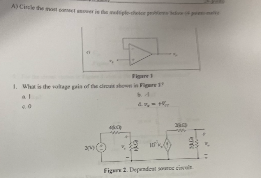 A) Circle the most correct answer in the multiple-choice problems below (paims can
Figure 1
1. What is the voltage gain of the circuit shown in Figure 1?
a. 1
b. -1
c. 0
d. v₁ = +Vcc
2(V)
4(k(2)
+
V₂
ا(لن)
10%v
2(10)
2(k)
Figure 2. Dependent source circuit.
ww