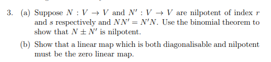 3. (a) Suppose N : V → V and N' : V → V are nilpotent of index r
and s respectively and NN' = N'N. Use the binomial theorem to
show that N + N' is nilpotent.
(b) Show that a linear map which is both diagonalisable and nilpotent
must be the zero linear map.
