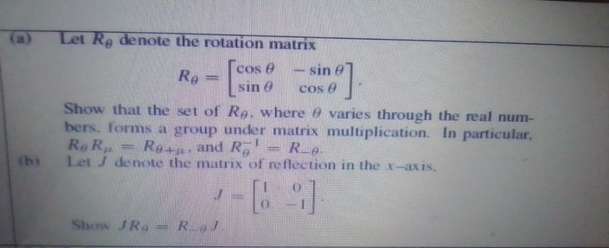 (a)
Let Re denote the rotation matrix
cos e
sin 6
sin e
Re
cos 6
Show that the set of Ro. where @ varies through the real num-
bers, forms a group under matrix multiplication. In particular,
Re R
Let J denote the matrix of reflection in the x-axis,
Ras and R, = Rg.
(b)
Show /Ra RJ
