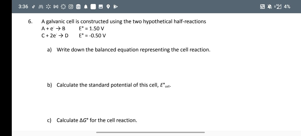 3:36 d M >* M
A galvanic cell is constructed using the two hypothetical half-reactions
A + e → B
C+ 2e → D
6.
E° = 1.50 V
E° = -0.50 V
a) Write down the balanced equation representing the cell reaction.
b) Calculate the standard potential of this cellI, E°cel.
c) Calculate AG° for the cell reaction.
