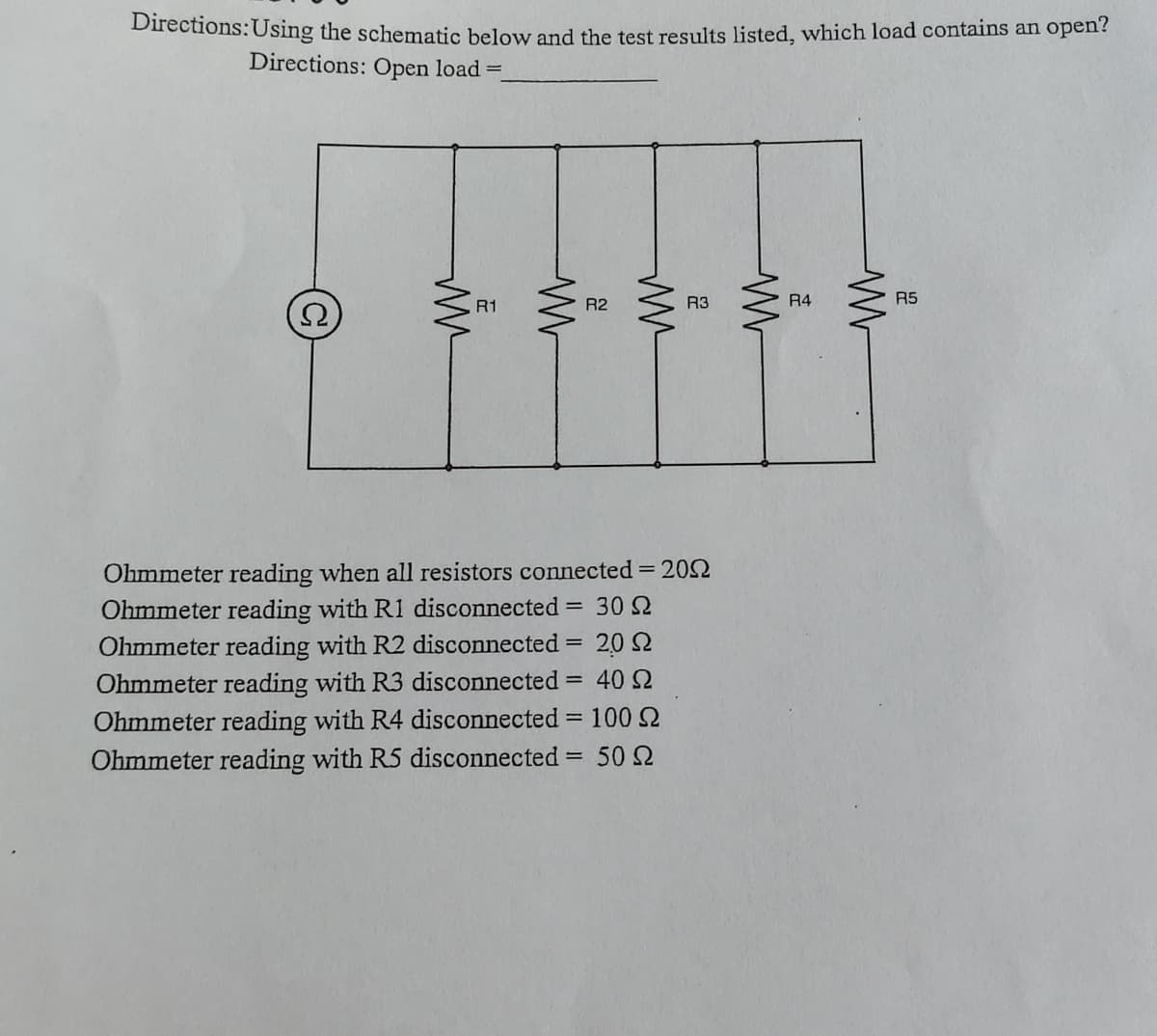 Directions:Using the schematic below and the test results listed, which load contains an open?
Directions: Open load =
R1
R2
R3
R4
R5
Ohmmeter reading when all resistors connected = 202
Ohmmeter reading with R1 disconnected = 30 2
Ohmmeter reading with R2 disconnected = 20 2
Ohmmeter reading with R3 disconnected
Ohmmeter reading with R4 disconnected = 100 2
Ohmmeter reading with R5 disconnected = 50 2
40 2
