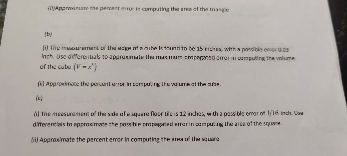 (ii)Approximate the percent error in computing the area of the triangle
(b)
(i) The measurement of the edge of a cube is found to be 15 inches, with a possible error 0.03
inch. Use differentials to approximate the maximum propagated error in computing the volume
of the cube (V = x)
(ii) Approximate the percent error in computing the volume of the cube.
(c)
(i) The measurement of the side of a square floor tile is 12 inches, with a possible error of 1/16 inch. Use
differentials to approximate the possible propagated error in computing the area of the square.
(ii) Approximate the percent error in computing the area of the square

