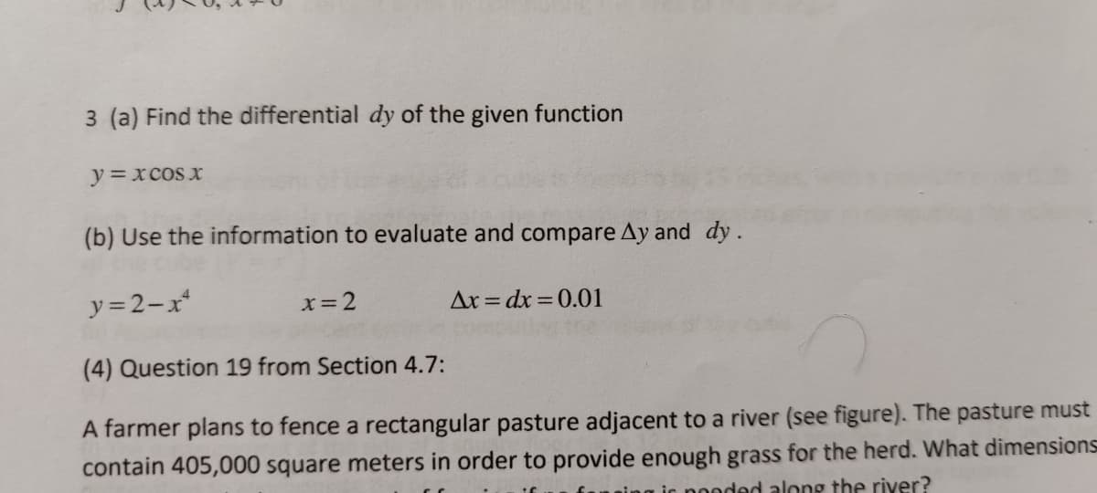 3 (a) Find the differential dy of the given function
y=xcos x
(b) Use the information to evaluate and compare Ay and dy.
y = 2-x
x=2
Ar = dx =0.01
(4) Question 19 from Section 4.7:
A farmer plans to fence a rectangular pasture adjacent to a river (see figure). The pasture must
contain 405,000 square meters in order to provide enough grass for the herd. What dimensions
aic nooded along the river?
