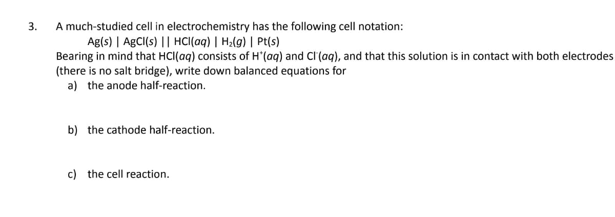 A much-studied cell in electrochemistry has the following cell notation:
Ag(s) | AgCl(s) || HCl(aq) | H2(g) | Pt(s)
Bearing in mind that HCI(ag) consists of H'(aq) and Cl (aq), and that this solution is in contact with both electrodes
(there is no salt bridge), write down balanced equations for
a) the anode half-reaction.
3.
b) the cathode half-reaction.
c) the cell reaction.
