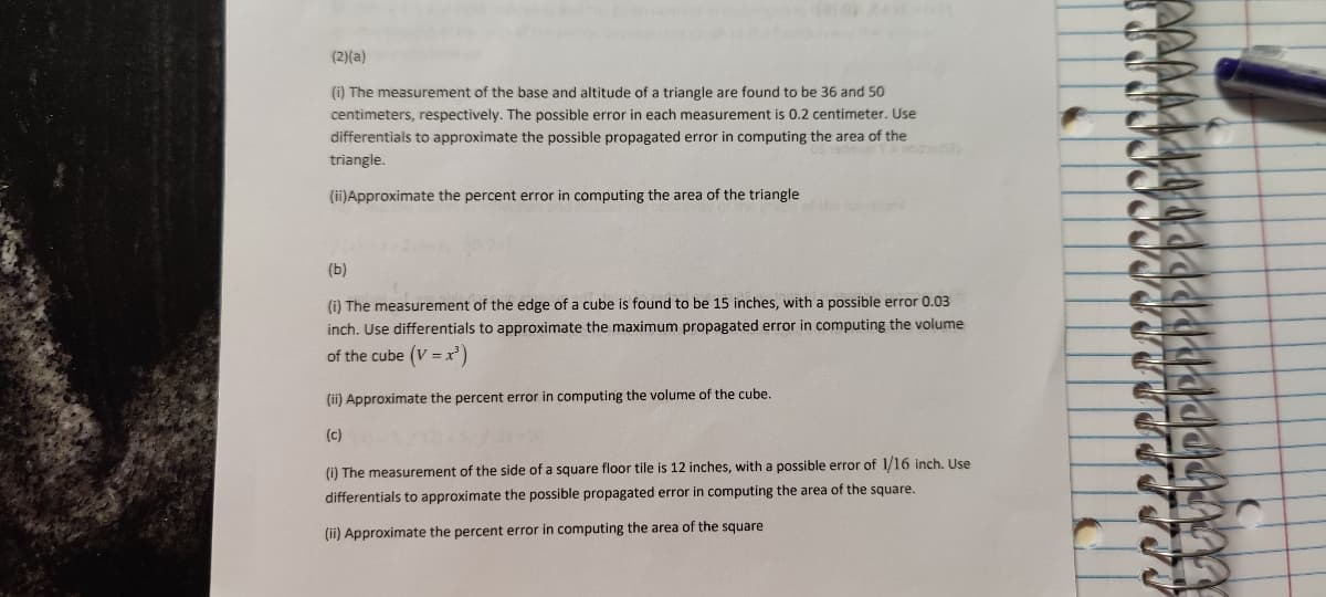 (a 2 on
(2)(a)
(i) The measurement of the base and altitude of a triangle are found to be 36 and 50
centimeters, respectively. The possible error in each measurement is 0.2 centimeter. Use
differentials to approximate the possible propagated error in computing the area of the
triangle.
(ii)Approximate the percent error in computing the area of the triangle
nons
(b)
(i) The measurement of the edge of a cube is found to be 15 inches, with a possible error 0.03
inch. Use differentials to approximate the maximum propagated error in computing the volume
of the cube (V = x')
(ii) Approximate the percent error in computing the volume of the cube.
(c)
(i) The measurement of the side of a square floor tile is 12 inches, with a possible error of 1/16 inch. Use
differentials to approximate the possible propagated error in computing the area of the square.
(ii) Approximate the percent error in computing the area of the square
