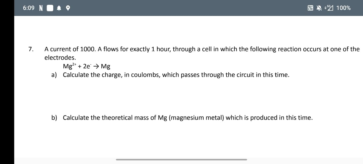 6:09
A A + 4 100%
7.
A current of 1000. A flows for exactly 1 hour, through a cell in which the following reaction occurs at one of the
electrodes.
Mg* + 2e → Mg
a) Calculate the charge, in coulombs, which passes through the circuit in this time.
b) Calculate the theoretical mass of Mg (magnesium metal) which is produced in this time.
