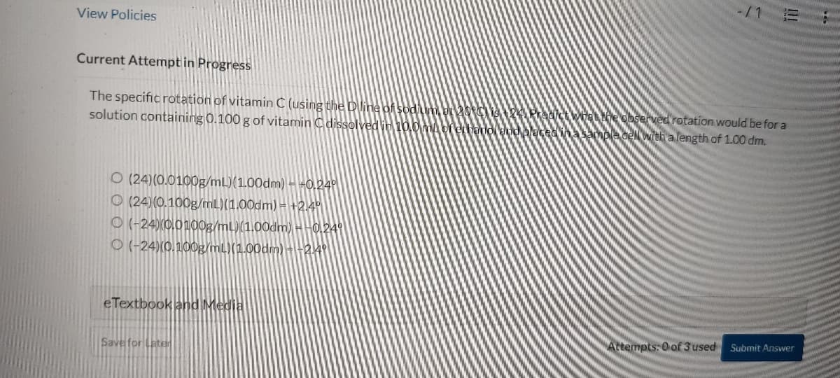 View Policies
Current Attempt in Progress
The specific rotation of vitamin C (using the D line of sodium, at 20°C) is the Predict what the observed rotation would be for a
solution containing 0.100 g of vitamin C dissolved in 10.0 mA of ethanol and placed in a sample cell with a length of 1.00 dm.
O (24)(0.0100g/mL)(1.00dm) = +0.24⁰
(24)(0.100g/mL)(1.00dm) +2.4⁰
O(-24)(0.0100g/mL)(1.00dm) - -0.24⁰
O(-24) (0.100g/mL)(1.00dm) +-2.4⁰
eTextbook and Media
Save for Later
Attempts: 0 of 3 used Submit Answer