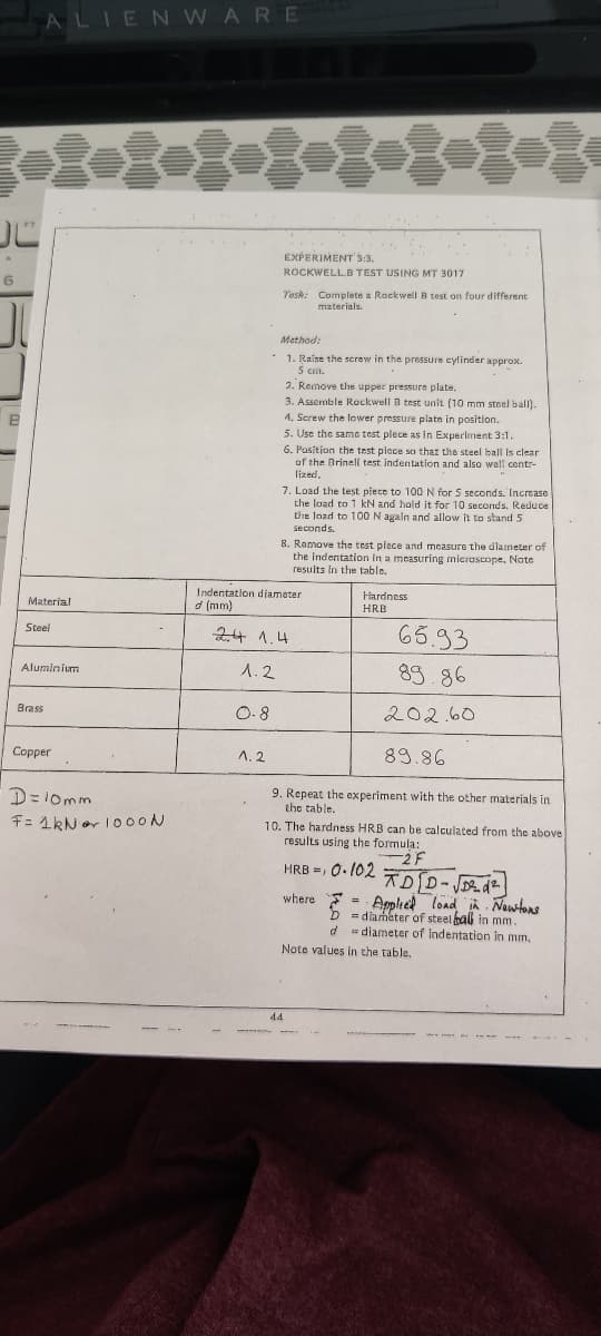 ALIEN WARE
EXPERIMENT 3:3.
ROCKWELL.B TEST USING MT 3017
6
Tosk: Complete a Rockwell B test on four different
materials.
Method:
1. Raise the serew in the pressure cylinder approx.
S cm.
2. Remove the upper pressure plate.
3. Assemble Rockwell B test unit (10 mm steel ball).
4. Screw the lower pressure plate in position.
5. Use the samc test plece as in Experiment 3:1.
6. Position the test piece so thar the steel ball is clear
of the Brinell test indentation and also well centr-
lized.
7. Load the test piece to 100 N for 5 seconds. Increase
the load to 1 kN and hold it for 10 seconds, Reduce
the load to 100 N again and allow it to stand 5
seconds.
8. Romove the test plece and measure the diameter of
the Indentation In a measuring mieroscope. Note
results in the table.
Indentation diameter
Hardness
Material
d (mm)
HRB
65.93
Steel
24 1.4
89.86
Aluminium
1.2
O. 8
Brass
202.60
Copper
A. 2
89.86
D=10mm
9. Repeat the experiment with the other materials in
the table.
10. The hardness HRB can be calculated from the above
F= 1kN or 100ON
results using the formula:
HRB =, 0. 102
= Applied lond A Nawtons
= diaméter of steel bal in mm.
d = diameter of indentation in mm,
where
Note values in the table.
44
