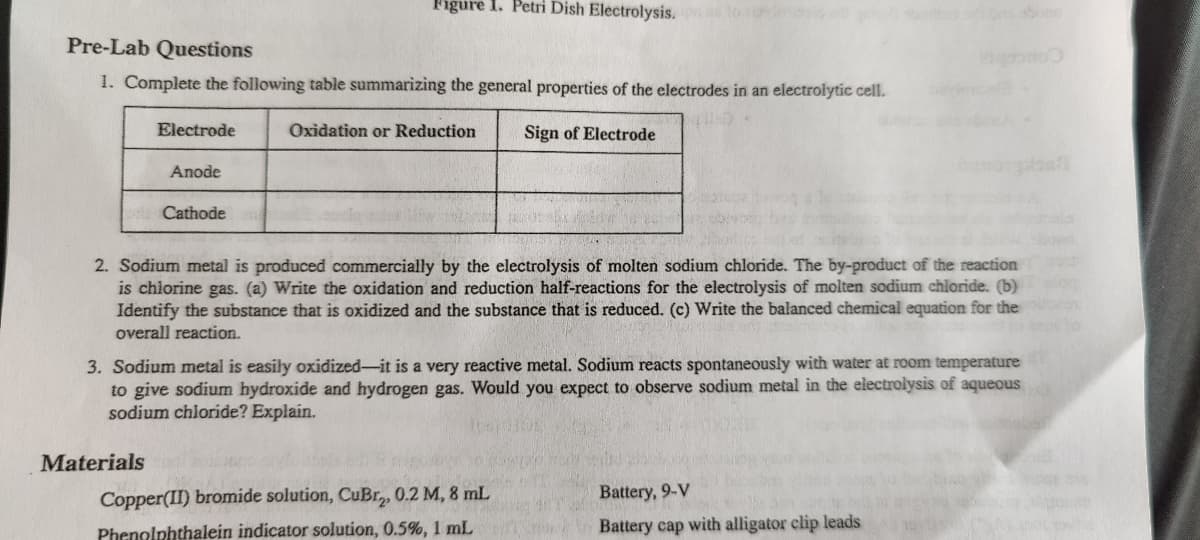 Figure 1. Petri Dish Electrolysis. to
sboon
Pre-Lab Questions
1. Complete the following table summarizing the general properties of the electrodes in an electrolytic cell.
Electrode
Oxidation or Reduction
Sign of Electrode
Anode
Cathode
2. Sodium metal is produced commercially by the electrolysis of molten sodium chloride. The by-product of the reaction
is chiorine gas. (a) Write the oxidation and reduction half-reactions for the electrolysis of molten sodium chloride. (b)
Identify the substance that is oxidized and the substance that is reduced. (c) Write the balanced chemical equation for the
overall reaction.
3. Sodium metal is easily oxidized-it is a very reactive metal. Sodium reacts spontaneously with water at room temperature
to give sodium hydroxide and hydrogen gas. Would you expect to observe sodium metal in the electrolysis of aqueous
sodium chloride? Explain.
Materials
Copper(II) bromide solution, CuBr,, 0.2 M, 8 mL
Battery, 9-V
Phenolphthalein indicator solution, 0.5%, 1 mL
Battery cap with alligator clip leads
