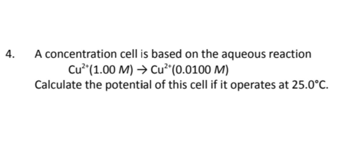 A concentration cell is based on the aqueous reaction
Cu (1.00 M) → Cu²*(0.0100 M)
Calculate the potential of this cell if it operates at 25.0°C.
4.
