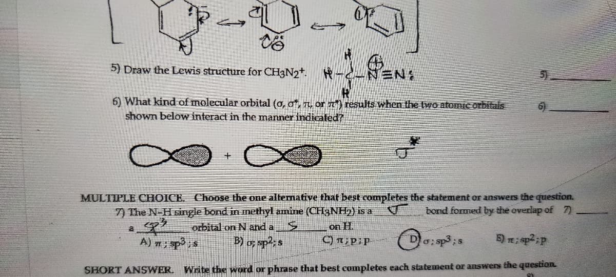 4
5) Draw the Lewis structure for CH3N2+.
6) What kind of molecular orbital (o, o*, , or 7) results when the two atomic orbitals
shown below interact in the manner indicated?
PEN:
-C-NEN:
+
5)
MULTIPLE CHOICE. Choose the one alternative that best completes the statement or answers the question.
7) The N-H single bond in methyl amine (CH3NH₂) is a
bond formed by the overlap of 7)
a sp3
orbital on N and a
A) 7; sp³ ; s B) o; sp2; s
on H.
C);P;P
D o; sp3;s
5) m; sp²; p
SHORT ANSWER. Write the word or phrase that best completes each statement or answers the question.
St