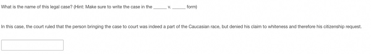 What is the name of this legal case? (Hint: Make sure to write the case in the
form)
V.
In this case, the court ruled that the person bringing the case to court was indeed a part of the Caucasian race, but denied his claim to whiteness and therefore his citizenship request.
