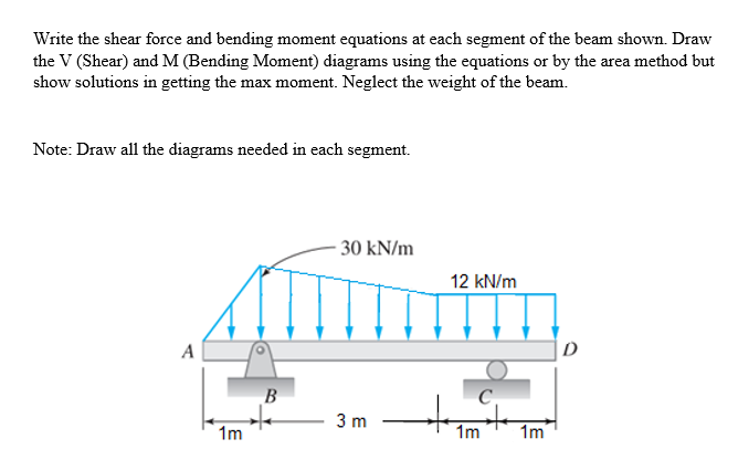 Write the shear force and bending moment equations at each segment of the beam shown. Draw
the V (Shear) and M (Bending Moment) diagrams using the equations or by the area method but
show solutions in getting the max moment. Neglect the weight of the beam.
Note: Draw all the diagrams needed in each segment.
- 30 kN/m
12 kN/m
A
B
C.
3 m
1m
1m
1m
