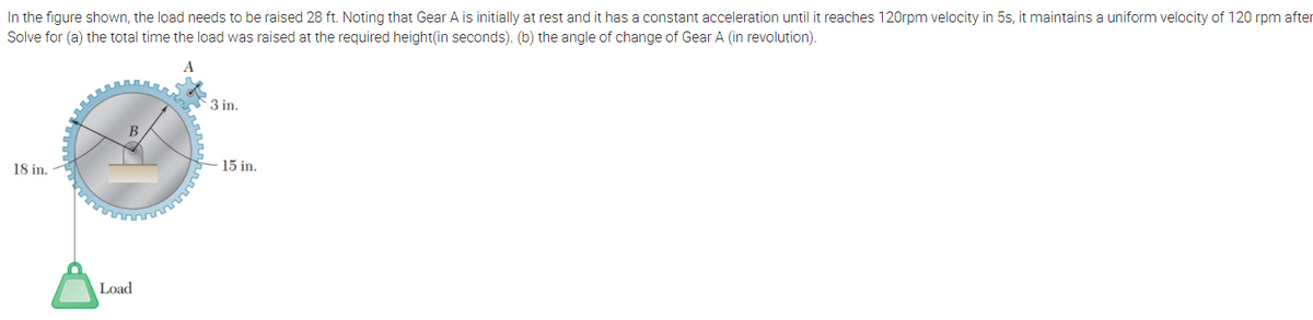 In the figure shown, the load needs to be raised 28 ft. Noting that Gear A is initially at rest and it has a constant acceleration until it reaches 120rpm velocity in 5s, it maintains a uniform velocity of 120 rpm after
Solve for (a) the total time the load was raised at the required height(in seconds). (b) the angle of change of Gear A (in revolution).
3 in.
18 in.
15 in.
Load
